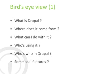 Bird’s	
  eye	
  view	
  (1)

• What	
  is	
  Drupal	
  ?

• Where	
  does	
  it	
  come	
  from	
  ?

• What	
  can	
  I	
  do	
  with	
  it	
  ?

• Who’s	
  using	
  it	
  ?

• Who’s	
  who	
  in	
  Drupal	
  ?

• Some	
  cool	
  features	
  ?
 