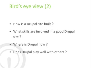 Bird’s	
  eye	
  view	
  (2)

• How	
  is	
  a	
  Drupal	
  site	
  built	
  ?

• What	
  skills	
  are	
  involved	
  in	
  a	
  good	
  Drupal	
  
  site	
  ?

• Where	
  is	
  Drupal	
  now	
  ?

• Does	
  Drupal	
  play	
  well	
  with	
  others	
  ?
 