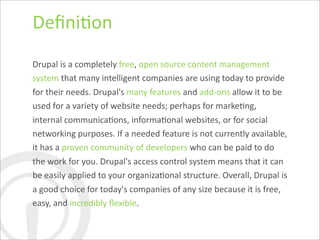 Deﬁni7on
Drupal	
  is	
  a	
  completely	
  free,	
  open	
  source	
  content	
  management	
  
system	
  that	
  many	
  intelligent	
  companies	
  are	
  using	
  today	
  to	
  provide	
  
for	
  their	
  needs.	
  Drupal's	
  many	
  features	
  and	
  add-­‐ons	
  allow	
  it	
  to	
  be	
  
used	
  for	
  a	
  variety	
  of	
  website	
  needs;	
  perhaps	
  for	
  marke7ng,	
  
internal	
  communica7ons,	
  informa7onal	
  websites,	
  or	
  for	
  social	
  
networking	
  purposes.	
  If	
  a	
  needed	
  feature	
  is	
  not	
  currently	
  available,	
  
it	
  has	
  a	
  proven	
  community	
  of	
  developers	
  who	
  can	
  be	
  paid	
  to	
  do	
  
the	
  work	
  for	
  you.	
  Drupal's	
  access	
  control	
  system	
  means	
  that	
  it	
  can	
  
be	
  easily	
  applied	
  to	
  your	
  organiza7onal	
  structure.	
  Overall,	
  Drupal	
  is	
  
a	
  good	
  choice	
  for	
  today's	
  companies	
  of	
  any	
  size	
  because	
  it	
  is	
  free,	
  
easy,	
  and	
  incredibly	
  ﬂexible.
 