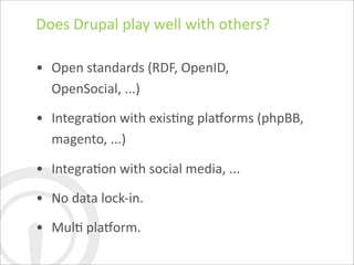 Does	
  Drupal	
  play	
  well	
  with	
  others?

• Open	
  standards	
  (RDF,	
  OpenID,	
  
  OpenSocial,	
  ...)

• IntegraDon	
  with	
  exisDng	
  plahorms	
  (phpBB,	
  
  magento,	
  ...)

• IntegraDon	
  with	
  social	
  media,	
  ...

• No	
  data	
  lock-­‐in.

• MulD	
  plahorm.
 