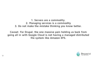 51
1. Servers are a commodity.
2. Managing services is a commodity
3. Do not make the mistake thinking you know better.
Caveat: For Drupal, the one massive pain holding us back from
going all in with Google Cloud is not having a managed distributed
file system like Amazon EFS.
 