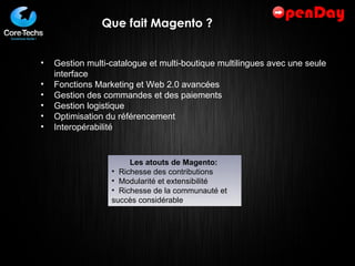 Que fait Magento ? Gestion multi-catalogue et multi-boutique multilingues avec une seule interface Fonctions Marketing et Web 2.0 avancées Gestion des commandes et des paiements Gestion logistique Optimisation du référencement Interopérabilité  Les atouts de Magento:  Richesse des contributions Modularité et extensibilité Richesse de la communauté et succès considérable 