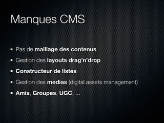 Manques CMS

Pas de maillage des contenus
Gestion des layouts drag’n’drop
Constructeur de listes
Gestion des medias (digital assets management)
Amis, Groupes, UGC, ...
 