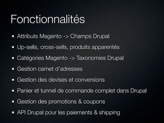 Fonctionnalités
 Attributs Magento -> Champs Drupal
 Up-sells, cross-sells, produits apparentés
 Catégories Magento -> Taxonomies Drupal
 Gestion carnet d’adresses
 Gestion des devises et conversions
 Panier et tunnel de commande complet dans Drupal
 Gestion des promotions & coupons
 API Drupal pour les paiements & shipping
 