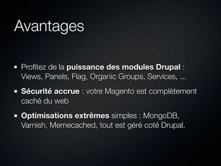 Avantages

Proﬁtez de la puissance des modules Drupal :
Views, Panels, Flag, Organic Groups, Services, ...
Sécurité accrue : votre Magento est complètement
caché du web
Optimisations extrêmes simples : MongoDB,
Varnish, Memecached, tout est géré coté Drupal.
 