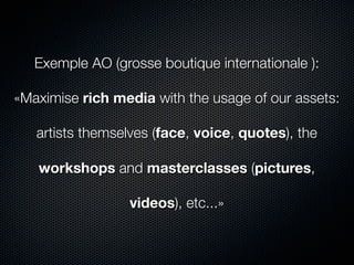 Exemple AO (grosse boutique internationale ):

«Maximise rich media with the usage of our assets:

   artists themselves (face, voice, quotes), the

   workshops and masterclasses (pictures,

                  videos), etc...»
 