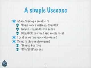 A simple Usecase
Maintaining a small site
   Some nodes with custom CCK
   Increasing nodes via Feeds
   Blog (CCK content and media ﬁles)
Local Dev/staging environment
Remote Live environment
   Shared hosting
   SSH/SFTP access




                     11
 