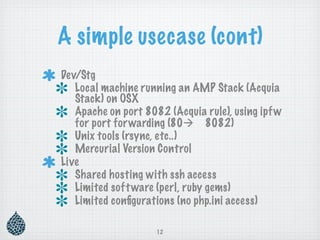 A simple usecase (cont)
Dev/Stg
   Local machine running an AMP Stack (Acquia
   Stack) on OSX
   Apache on port 8082 (Acquia rule), using ipf w
   for port for warding (80 8082)
   Unix tools (rsync, etc..)
   Mercurial Version Control
Live
   Shared hosting with ssh access
   Limited soft ware (perl, ruby gems)
   Limited conﬁgurations (no php.ini access)

                     12
 