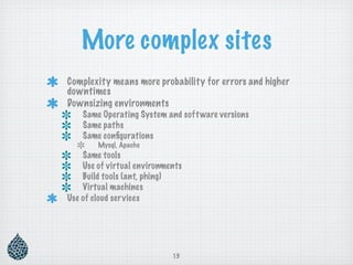More complex sites
Complexity means more probability for errors and higher
downtimes
Downsizing environments
    Same Operating System and soft ware versions
    Same paths
    Same conﬁgurations
        Mysql, Apache
    Same tools
    Use of virtual environments
    Build tools (ant, phing)
    Virtual machines
Use of cloud services




                            15
 