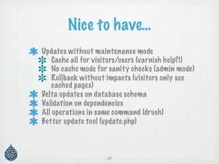 Nice to have…
Updates without maintenance mode
    Cache all for visitors/users (varnish help?!)
    No cache mode for sanity checks (admin mode)
    Rollback without impacts (visitors only see
    cached pages)
Delta updates on database schema
Validation on dependencies
All operations in same command (drush)
Better update tool (update.php)



                     17
 