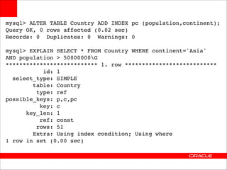 mysql> ALTER TABLE Country ADD INDEX pc (population,continent);!
Query OK, 0 rows affected (0.02 sec)!
Records: 0 Duplicates: 0 Warnings: 0!

!

mysql> EXPLAIN SELECT * FROM Country WHERE continent='Asia' !
AND population > 50000000G!
*************************** 1. row ***************************!
id: 1!
select_type: SIMPLE!
table: Country!
type: ref!
possible_keys: p,c,pc!
key: c!
key_len: 1!
ref: const!
rows: 51!
Extra: Using index condition; Using where!
1 row in set (0.00 sec)

 
