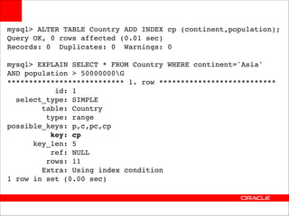mysql> ALTER TABLE Country ADD INDEX cp (continent,population);!
Query OK, 0 rows affected (0.01 sec)!
Records: 0 Duplicates: 0 Warnings: 0!

!

mysql> EXPLAIN SELECT * FROM Country WHERE continent='Asia' !
AND population > 50000000G!
*************************** 1. row ***************************!
id: 1!
select_type: SIMPLE!
table: Country!
type: range!
possible_keys: p,c,pc,cp!
key: cp!
key_len: 5!
ref: NULL!
rows: 11!
Extra: Using index condition!
1 row in set (0.00 sec)

 