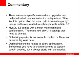 Commentary
• There are some specific cases where upgrades can
make individual queries faster (i.e. subqueries). When I
like this optimization the most, is to increase“capacity”.
Lots of multi-core, multi-disk enhancements in 5.5 / 5.6.
• MySQL 5.6 comes with a much more optimized
configuration. There are now only 3-4 settings that
need to change.
• Optimizing queries is my favourite method :) There can
be some big wins here.
• Optimizing schema relates to query optimization.
Sometimes you have to change schema to support
certain queries, but it always starts with the queries.

 