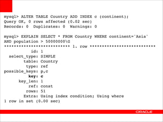 mysql> ALTER TABLE Country ADD INDEX c (continent);!
Query OK, 0 rows affected (0.02 sec)!
Records: 0 Duplicates: 0 Warnings: 0!

!

mysql> EXPLAIN SELECT * FROM Country WHERE continent='Asia' !
AND population > 50000000G!
*************************** 1. row ***************************!
id: 1!
select_type: SIMPLE!
table: Country!
type: ref!
possible_keys: p,c!
key: c!
key_len: 1!
ref: const!
rows: 51!
Extra: Using index condition; Using where!
1 row in set (0.00 sec)

 