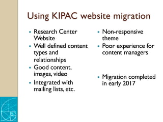 Using KIPAC website migration
— Research Center
Website
— Well defined content
types and
relationships
— Good content,
images, video
— Integrated with
mailing lists, etc.
— Non-responsive
theme
— Poor experience for
content managers
— Migration completed
in early 2017
 
