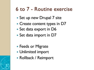 6 to 7 - Routine exercise
— Set up new Drupal 7 site
— Create content types in D7
— Set data export in D6
— Set data import in D7
— Feeds or Migrate
— Unlimited import
— Rollback / Reimport
 