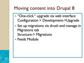 Moving content into Drupal 8
— “One-click “ upgrade via web interface
Configuration > Development->Upgrade
— Set up migrations via drush and manage in
Migrations tab
Structure-> Migrations
— Feeds Module
 