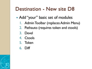 Destination - New site D8
— Add “your” basic set of modules
1. AdminToolbar (replaces Admin Menu)
2. Pathauto (requires token and ctools)
3. Devel
4. Ctools
5. Token
6. Diff
 