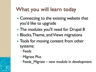 What you will learn today
— Connecting to the existing website that
you'd like to upgrade
— The modules you'll need for Drupal 8
— Blocks,Theme, andViews migrations
— Tools for moving content from other
systems:
◦ Feeds
◦ Migrate Plus
◦ Feeds_Migrate – new module in development
 