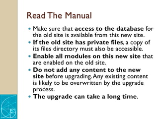 Read The Manual
— Make sure that access to the database for
the old site is available from this new site.
— If the old site has private files, a copy of
its files directory must also be accessible.
— Enable all modules on this new site that
are enabled on the old site.
— Do not add any content to the new
site before upgrading.Any existing content
is likely to be overwritten by the upgrade
process.
— The upgrade can take a long time.
 