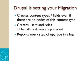 Drupal is setting your Migration
— Creates content types / fields even if
there are no nodes of this content type
— Creates users and roles
◦ User id’s and roles are preserved
— Reports every step of upgrade in a log
 