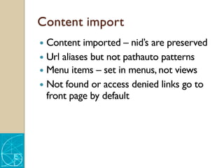Content import
— Content imported – nid’s are preserved
— Url aliases but not pathauto patterns
— Menu items – set in menus, not views
— Not found or access denied links go to
front page by default
 
