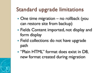 Standard upgrade limitations
— One time migration – no rollback (you
can restore site from backup)
— Fields Content imported, not display and
form display
— Field collections do not have upgrade
path
— “Plain HTML” format does exist in D8,
new format created during migration
 