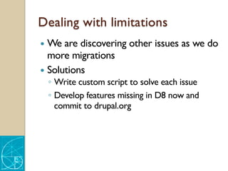 Dealing with limitations
— We are discovering other issues as we do
more migrations
— Solutions
◦ Write custom script to solve each issue
◦ Develop features missing in D8 now and
commit to drupal.org
 