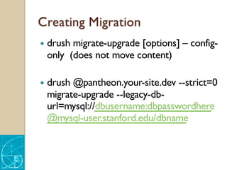 Creating Migration
— drush migrate-upgrade [options] – config-
only (does not move content)
— drush @pantheon.your-site.dev --strict=0
migrate-upgrade --legacy-db-
url=mysql://dbusername:dbpasswordhere
@mysql-user.stanford.edu/dbname
 