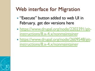 Web interface for Migration
— “Execute” button added to web UI in
February, get dev versions here
— https://www.drupal.org/node/2202391/git-
instructions/8.x-4.x/nonmaintainer
— https://www.drupal.org/node/2609548/git-
instructions/8.x-4.x/nonmaintainer
 