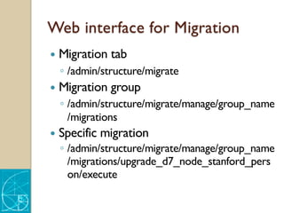 Web interface for Migration
— Migration tab
◦ /admin/structure/migrate
— Migration group
◦ /admin/structure/migrate/manage/group_name
/migrations
— Specific migration
◦ /admin/structure/migrate/manage/group_name
/migrations/upgrade_d7_node_stanford_pers
on/execute
 