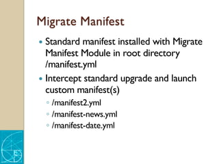 Migrate Manifest
— Standard manifest installed with Migrate
Manifest Module in root directory
/manifest.yml
— Intercept standard upgrade and launch
custom manifest(s)
◦ /manifest2.yml
◦ /manifest-news.yml
◦ /manifest-date.yml
 