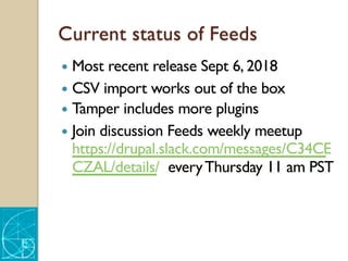 Current status of Feeds
— Most recent release Sept 6, 2018
— CSV import works out of the box
— Tamper includes more plugins
— Join discussion Feeds weekly meetup
https://drupal.slack.com/messages/C34CE
CZAL/details/ everyThursday 11 am PST
 