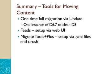 Summary – Tools for Moving
Content
— One time full migration via Update
◦ One instance of D6.7 to clean D8
— Feeds – setup via web UI
— MigrateTools+Plus – setup via .yml files
and drush
 