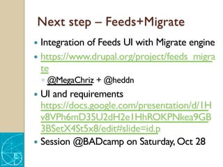 Next step – Feeds+Migrate
— Integration of Feeds UI with Migrate engine
— https://www.drupal.org/project/feeds_migra
te
◦ @MegaChriz + @heddn
— UI and requirements
https://docs.google.com/presentation/d/1H
v8VPh6mD35U2dH2e1HhROKPNkea9GB
3BSetX4St5x8/edit#slide=id.p
— Session @BADcamp on Saturday, Oct 28
 