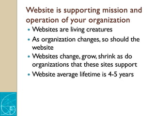 Website is supporting mission and
operation of your organization
— Websites are living creatures
— As organization changes, so should the
website
— Websites change, grow, shrink as do
organizations that these sites support
— Website average lifetime is 4-5 years
 