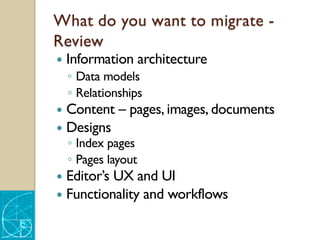 What do you want to migrate -
Review
— Information architecture
◦ Data models
◦ Relationships
— Content – pages, images, documents
— Designs
◦ Index pages
◦ Pages layout
— Editor’s UX and UI
— Functionality and workflows
 