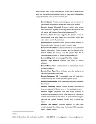 Also available in the Drupal community are several add-on modules that
                                      work with Domain Access modules in order to make each individual site
                                                                                       2
                                      very customizable. Some of these modules are :


                                           ·   Domain Locale: Provides custom language sets per domain for
                                               Drupal sites using Domain Access and core Locale module.
                                           ·   Domain Access Advanced: Enables multiple node access
                                               modules to work together by moving Domain Access rules into
                                               db_rewrite_sql() instead of using the node access API.
                                           ·   Domain Actions: Provides integration for Domain Access to
                                               allow actions to be taken based upon the domain. Works with
                                               core actions and the Rules module.
                                           ·   Domain Blocks: Enables domain specific visibility settings for
                                               blocks, eliminating the need to prefix the blocks table.
                                           ·   Domain Geolocalization: Allows domains to have associated
                                               locative information. When combined with the Domain User
                                               Default module, this module uses the Google Maps API to
                                               geocode users zipcodes for domain proximity searches.
                                           ·   Domain GMap: Multi-domain support for GMap module.
                                           ·   Domain Login Restrict: Restricts user login by domain
                                               affiliation.
                                           ·   Domain Menu: Allows each subdomain to use separate primary
                                               and secondary links
                                           ·   Domain Node Type: Gives privileged users the ability to set
                                               default domains for content types.
                                           ·   Domain Nodequeue Tab: Provides each node with a tab where
                                               users can assign that node to a domain-specific queue.
                                           ·   Domain Relationships: Adds relationships/grouping capability
                                               for domains.
                                           ·   Domain Taxonomy: Extends Domain Access functionality to
                                               taxonomy objects, by filtering terms by their assigned domain.
                                           ·   Domain Toggle: Introduces open and private domains. In
                                               private domains users are forced to be assigned to a domain in
                                               order to view content on that domain. In open domains everyone
                                               can view the content. Replaces Domain Strict for some use-
                                               cases.
                                           ·   Domain User Default: Provides methods for users (and
                                               unauthenticated site visitors using the Session API module) to
                                               select a default domain.

2
    idem

523 W. 6th Street, Suite 330, Los Angeles, CA, 90014    1.888.483.1770   www.oshyn.com newbusiness@oshyn.com
 