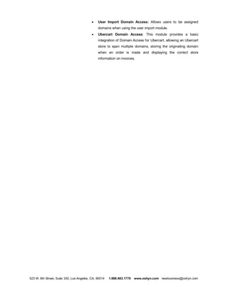 ·   User Import Domain Access: Allows users to be assigned
                                               domains when using the user import module.
                                           ·   Ubercart Domain Access: This module provides a basic
                                               integration of Domain Access for Ubercart, allowing an Ubercart
                                               store to span multiple domains, storing the originating domain
                                               when an order is made and displaying the correct store
                                               information on invoices.




523 W. 6th Street, Suite 330, Los Angeles, CA, 90014   1.888.483.1770   www.oshyn.com newbusiness@oshyn.com
 