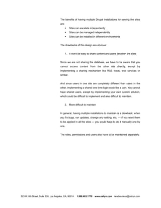 The benefits of having multiple Drupal installations for serving the sites
                                      are:
                                             §   Sites can escalate independently
                                             §   Sites can be managed independently
                                             §   Sites can be installed in different environments


                                      The drawbacks of this design are obvious:


                                             1. It won't be easy to share content and users between the sites


                                      Since we are not sharing the database, we have to be aware that you
                                      cannot access content from the other site directly, except by
                                      implementing a sharing mechanism like RSS feeds, web services or
                                      similar.


                                      And since users in one site are completely different than users in the
                                      other, implementing a shared one time login would be a pain. You cannot
                                      have shared users, except by implementing your own custom solution,
                                      which could be difficult to implement and also difficult to maintain.


                                             2. More difficult to maintain


                                      In general, having multiple installations to maintain is a drawback: when
                                      you fix bugs, run updates, change any setting, etc.           if you want them
                                      to be applied in all the sites     you would have to do it manually one by
                                      one.


                                      The roles, permissions and users also have to be maintained separately.




523 W. 6th Street, Suite 330, Los Angeles, CA, 90014    1.888.483.1770   www.oshyn.com newbusiness@oshyn.com
 