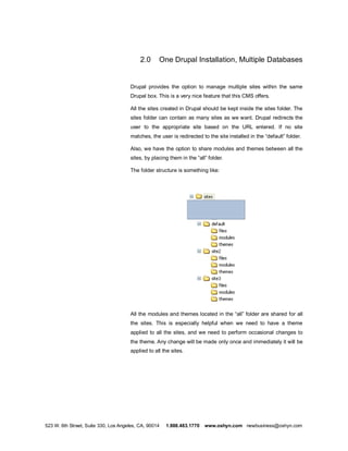 2.0     One Drupal Installation, Multiple Databases


                                      Drupal provides the option to manage multiple sites within the same
                                      Drupal box. This is a very nice feature that this CMS offers.

                                      All the sites created in Drupal should be kept inside the sites folder. The
                                      sites folder can contain as many sites as we want. Drupal redirects the
                                      user to the appropriate site based on the URL entered. If no site
                                      matches, the user is redirected to the site installed in the default folder.

                                      Also, we have the option to share modules and themes between all the
                                      sites, by placing them in the all folder.

                                      The folder structure is something like:




                                      All the modules and themes located in the all folder are shared for all
                                      the sites. This is especially helpful when we need to have a theme
                                      applied to all the sites, and we need to perform occasional changes to
                                      the theme. Any change will be made only once and immediately it will be
                                      applied to all the sites.




523 W. 6th Street, Suite 330, Los Angeles, CA, 90014   1.888.483.1770   www.oshyn.com newbusiness@oshyn.com
 