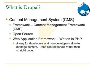 What is Drupal?

   Content Management System (CMS)
       Framework – Content Management Framework
        (CMF)
       Open Source
       Web Application Framework – Written in PHP
           A way for developers and non-developers alike to
            manage content. Uses control panels rather than
            straight code.
 