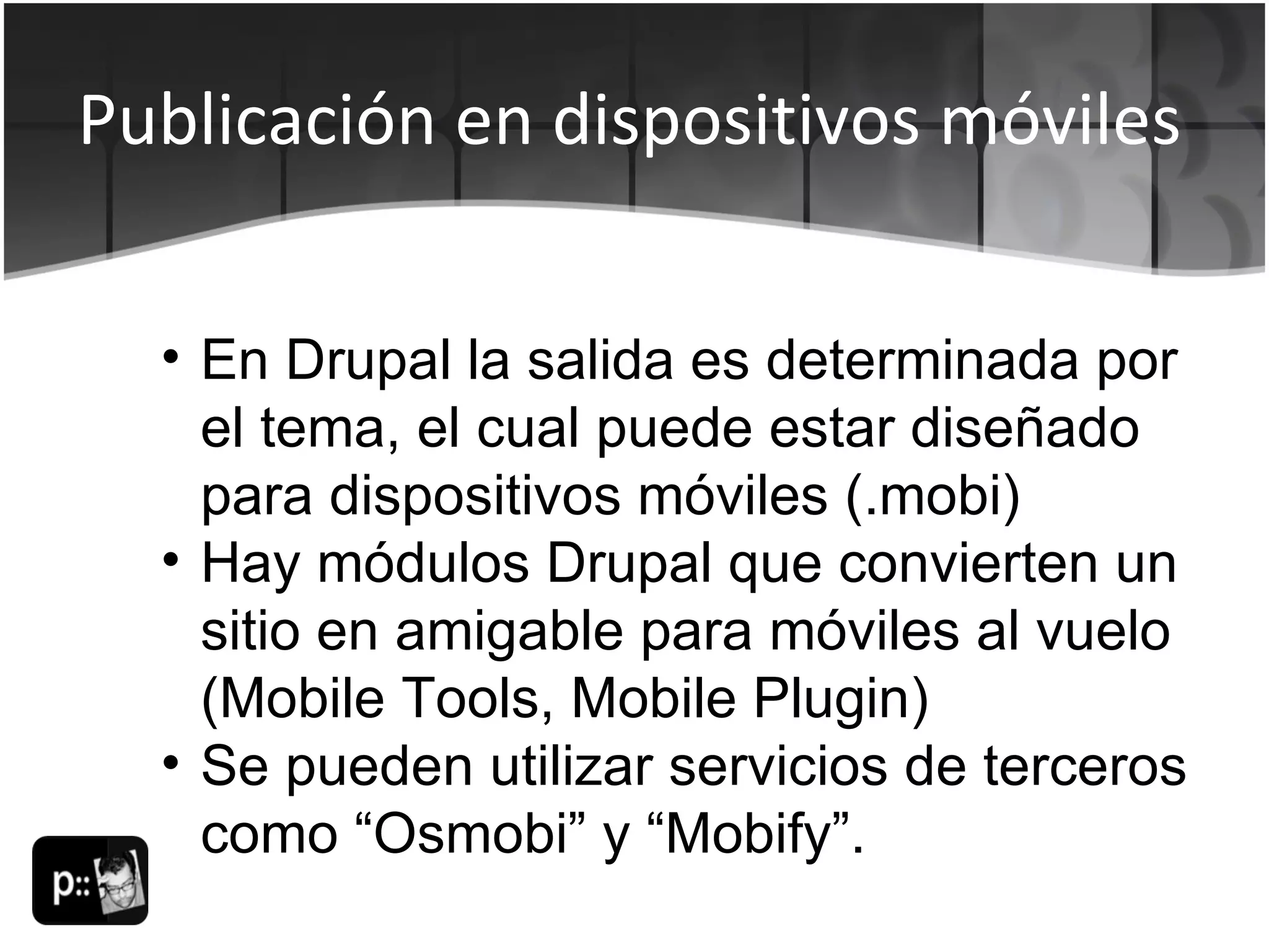 Publicación en dispositivos móviles En Drupal la salida es determinada por el tema, el cual puede estar diseñado para dispositivos móviles (.mobi) Hay módulos Drupal que convierten un sitio en amigable para móviles al vuelo (Mobile Tools, Mobile Plugin) Se pueden utilizar servicios de terceros como “Osmobi” y “Mobify”. 