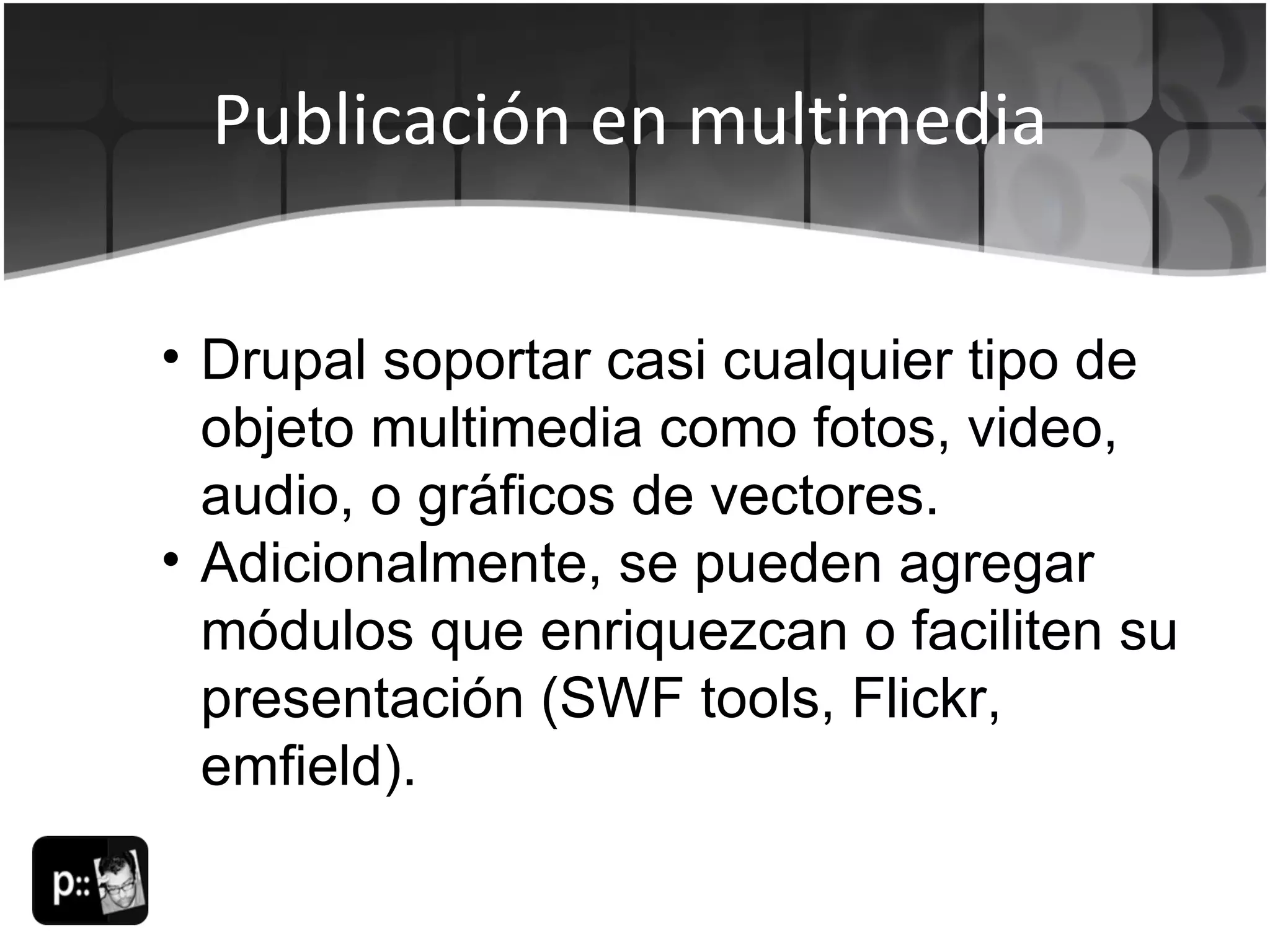 Publicación en multimedia Drupal soportar casi cualquier tipo de objeto multimedia como fotos, video, audio, o gráficos de vectores. Adicionalmente, se pueden agregar módulos que enriquezcan o faciliten su presentación (SWF tools, Flickr, emfield). 