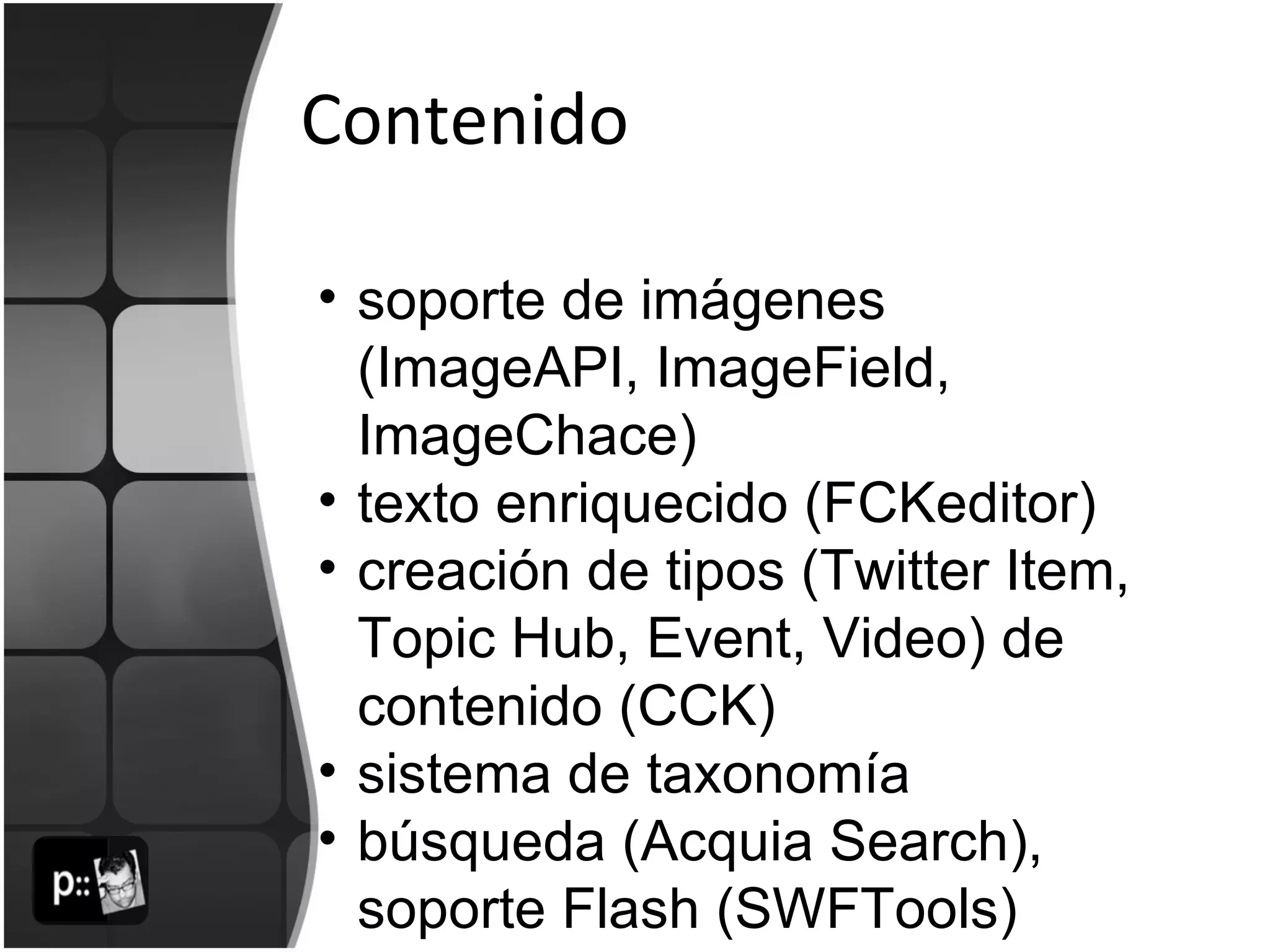 Contenido soporte de imágenes (ImageAPI, ImageField, ImageChace)  texto enriquecido (FCKeditor) creación de tipos (Twitter Item, Topic Hub, Event, Video) de contenido (CCK) sistema de taxonomía búsqueda (Acquia Search), soporte Flash (SWFTools) 