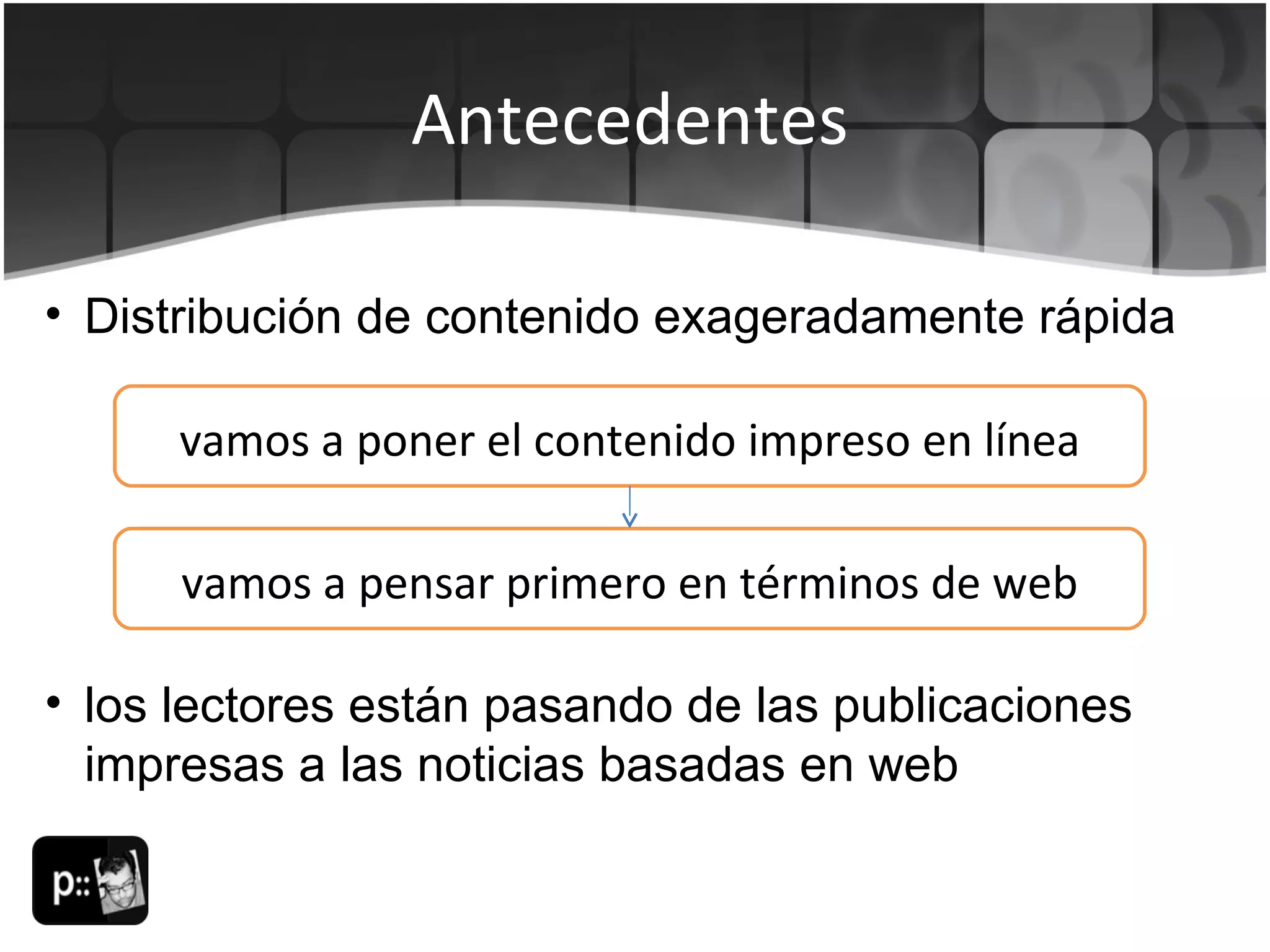 Antecedentes Distribución de contenido exageradamente rápida vamos a poner el contenido impreso en línea vamos a pensar primero en términos de web los lectores están pasando de las publicaciones impresas a las noticias basadas en web 
