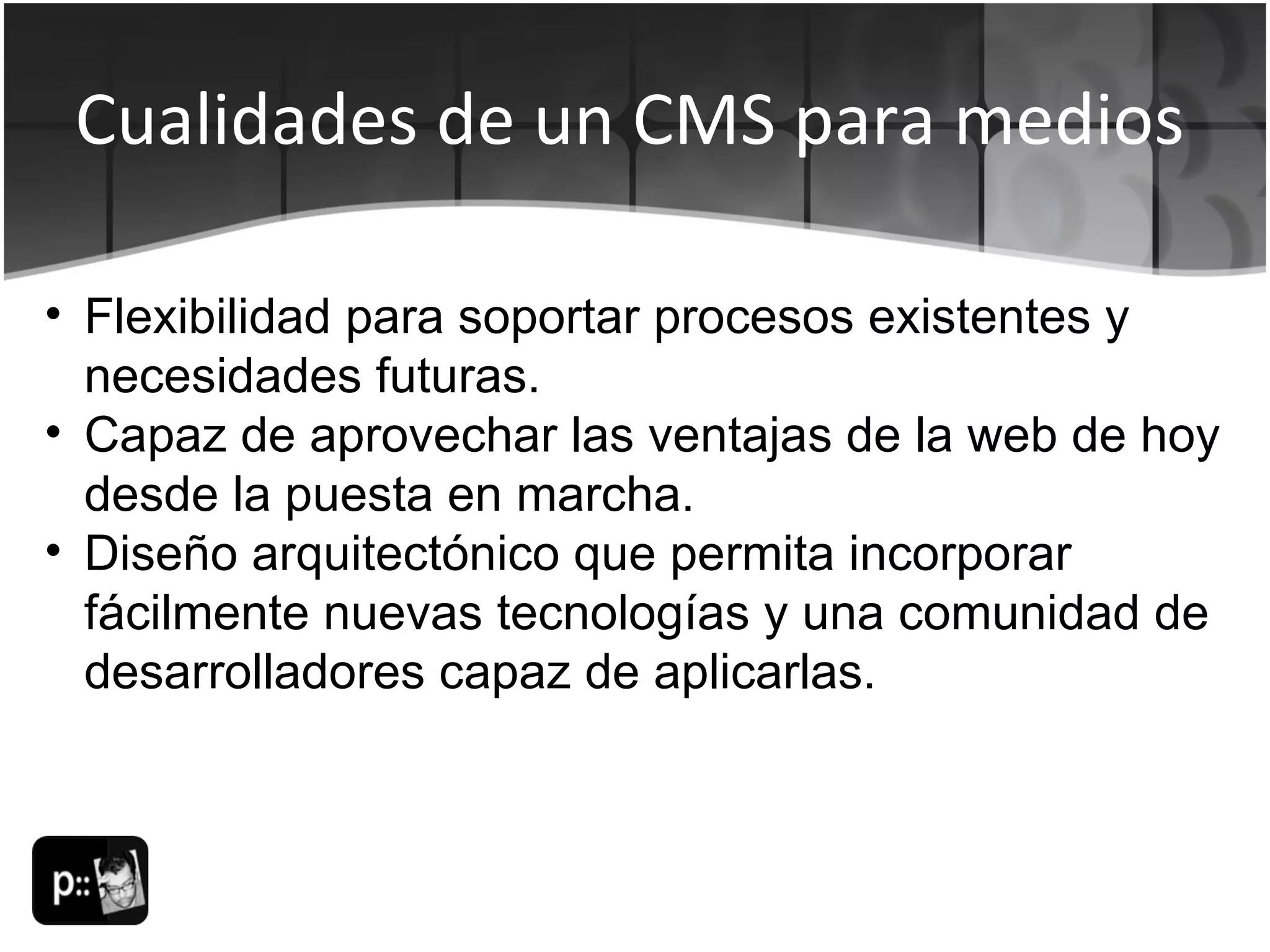 Cualidades de un CMS para medios Flexibilidad para soportar procesos existentes y necesidades futuras.  Capaz de aprovechar las ventajas de la web de hoy desde la puesta en marcha.  Diseño arquitectónico que permita incorporar fácilmente nuevas tecnologías y una comunidad de desarrolladores capaz de aplicarlas. 