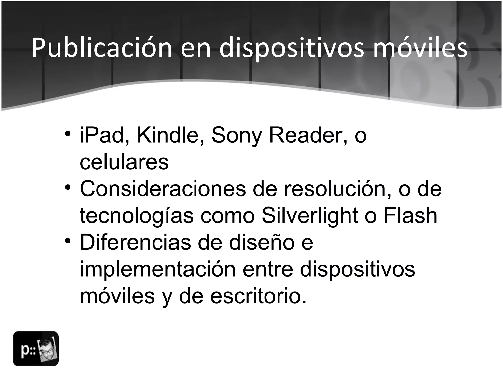 Publicación en dispositivos móviles iPad, Kindle, Sony Reader, o celulares Consideraciones de resolución, o de tecnologías como Silverlight o Flash Diferencias de diseño e implementación entre dispositivos móviles y de escritorio. 