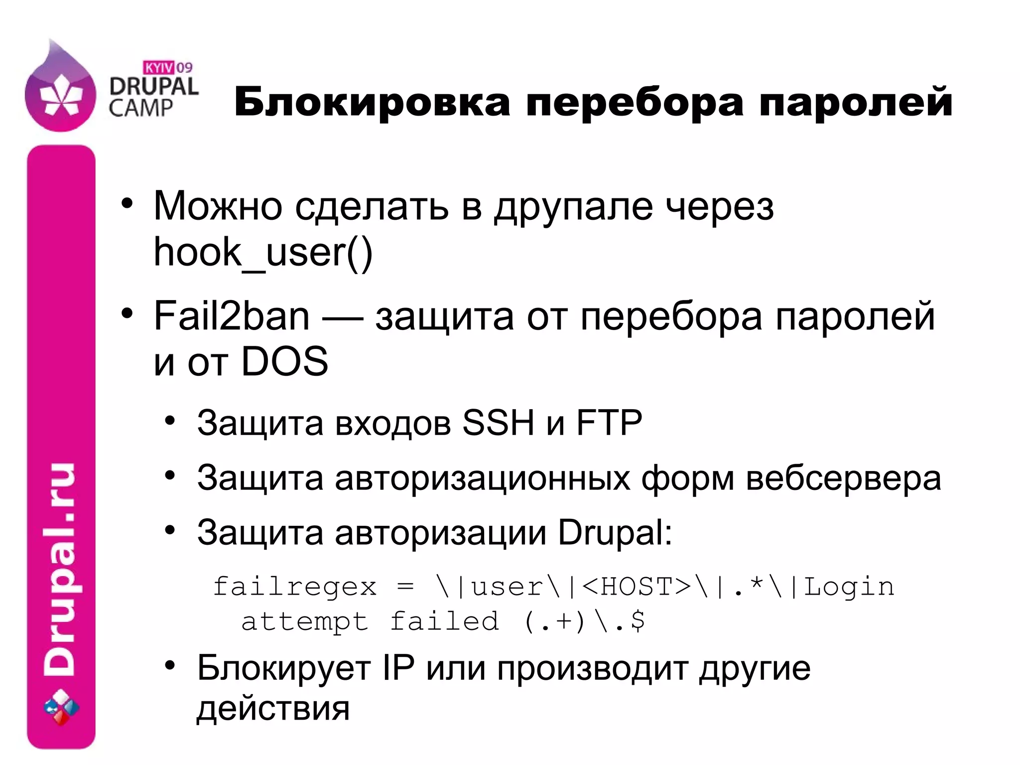 Блокировка перебора паролей Можно сделать в друпале через hook_user() Fail2ban — защита от перебора паролей и от DOS Защита входов SSH и FTP Защита авторизационных форм вебсервера Защита авторизации Drupal: failregex = \|user\|<HOST>\|.*\|Login attempt failed (.+)\.$ Блокирует IP или производит другие действия 