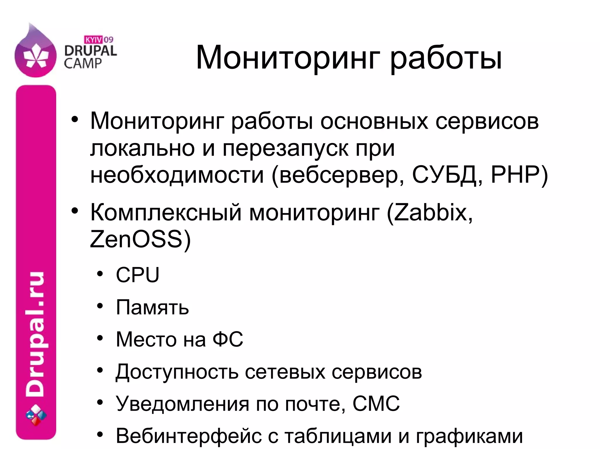 Мониторинг работы Мониторинг работы основных сервисов локально и перезапуск при необходимости (вебсервер, СУБД, PHP) Комплексный мониторинг (Zabbix, ZenOSS) CPU Память Место на ФС Доступность сетевых сервисов Уведомления по почте, СМС Вебинтерфейс с таблицами и графиками Агенты под Linux, *BSD, Windows 